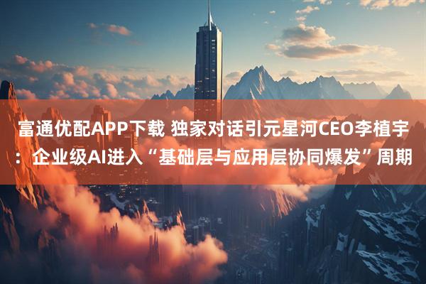 富通优配APP下载 独家对话引元星河CEO李植宇：企业级AI进入“基础层与应用层协同爆发”周期