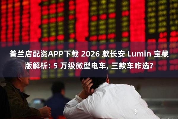 普兰店配资APP下载 2026 款长安 Lumin 宝藏版解析: 5 万级微型电车, 三款车咋选?