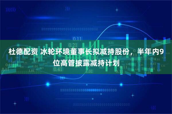 杜德配资 冰轮环境董事长拟减持股份，半年内9位高管披露减持计划