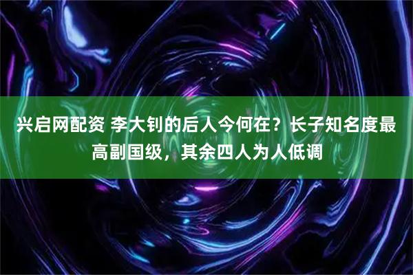 兴启网配资 李大钊的后人今何在？长子知名度最高副国级，其余四人为人低调
