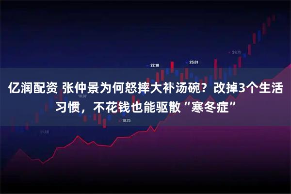 亿润配资 张仲景为何怒摔大补汤碗？改掉3个生活习惯，不花钱也能驱散“寒冬症”