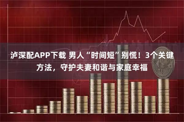 泸深配APP下载 男人“时间短”别慌！3个关键方法，守护夫妻和谐与家庭幸福