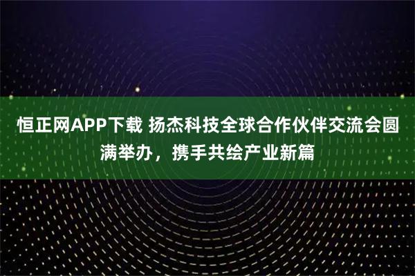 恒正网APP下载 扬杰科技全球合作伙伴交流会圆满举办，携手共绘产业新篇