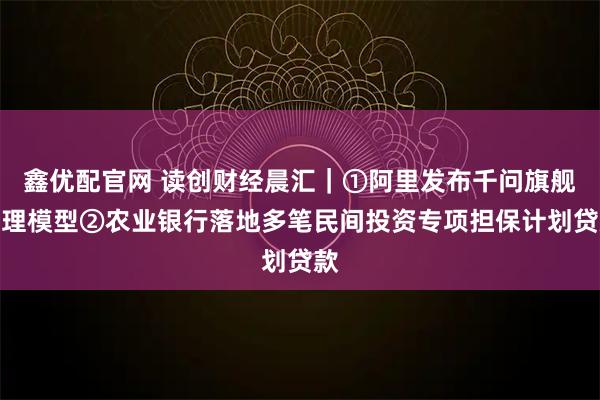 鑫优配官网 读创财经晨汇｜①阿里发布千问旗舰推理模型②农业银行落地多笔民间投资专项担保计划贷款