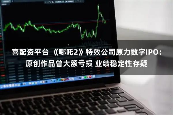 喜配资平台 《哪吒2》特效公司原力数字IPO：原创作品曾大额亏损 业绩稳定性存疑