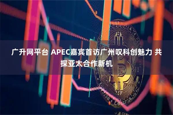 广升网平台 APEC嘉宾首访广州叹科创魅力 共探亚太合作新机