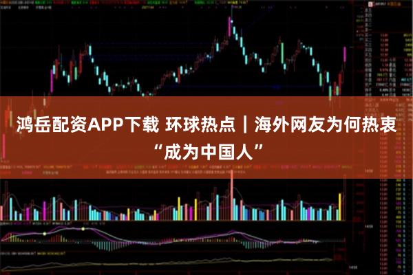 鸿岳配资APP下载 环球热点｜海外网友为何热衷“成为中国人”