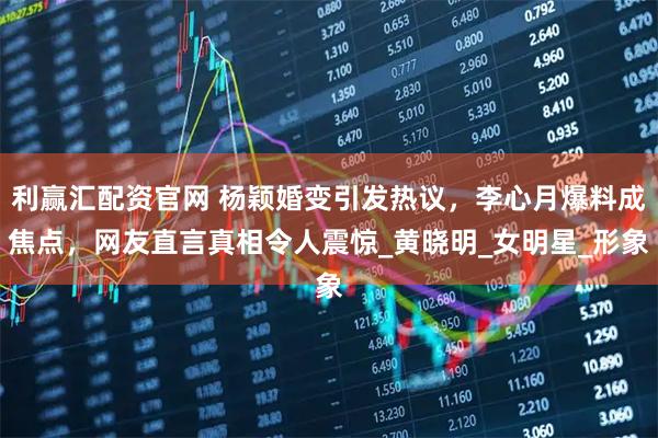 利赢汇配资官网 杨颖婚变引发热议，李心月爆料成焦点，网友直言真相令人震惊_黄晓明_女明星_形象