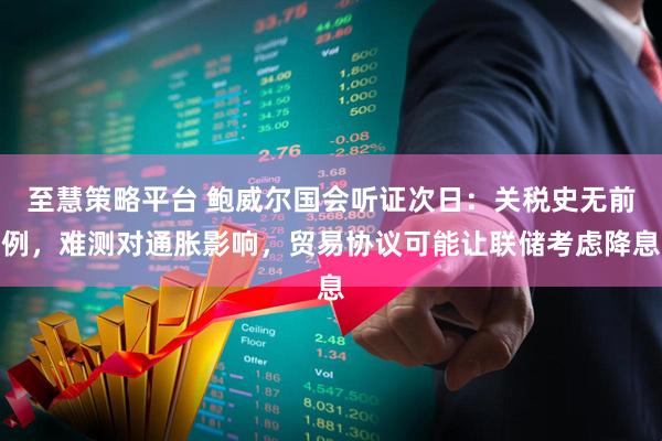 至慧策略平台 鲍威尔国会听证次日：关税史无前例，难测对通胀影响，贸易协议可能让联储考虑降息