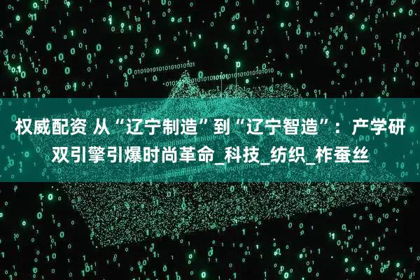 权威配资 从“辽宁制造”到“辽宁智造”：产学研双引擎引爆时尚革命_科技_纺织_柞蚕丝