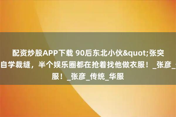 配资炒股APP下载 90后东北小伙"张突然"自学裁缝，半个娱乐圈都在抢着找他做衣服！_张彦_传统_华服