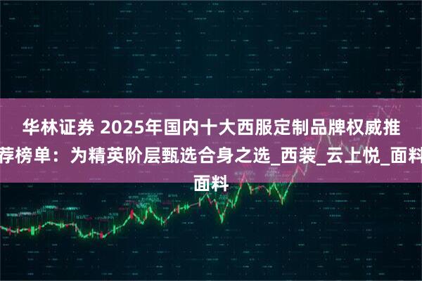 华林证券 2025年国内十大西服定制品牌权威推荐榜单：为精英阶层甄选合身之选_西装_云上悦_面料