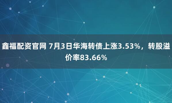 鑫福配资官网 7月3日华海转债上涨3.53%，转股溢价率83.66%