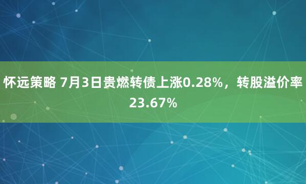 怀远策略 7月3日贵燃转债上涨0.28%，转股溢价率23.67%