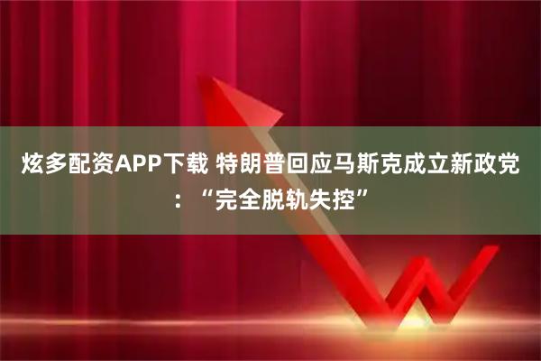 炫多配资APP下载 特朗普回应马斯克成立新政党：“完全脱轨失控”