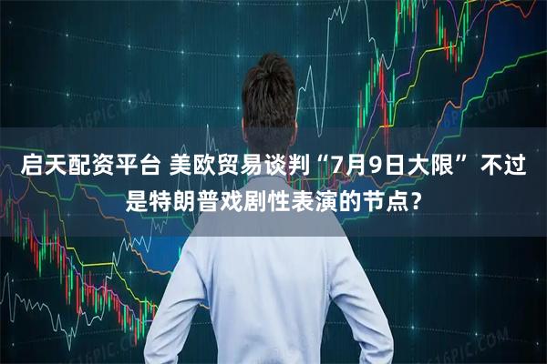 启天配资平台 美欧贸易谈判“7月9日大限” 不过是特朗普戏剧性表演的节点？