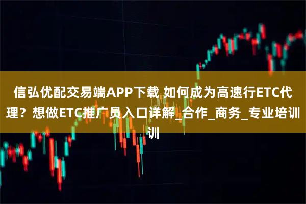 信弘优配交易端APP下载 如何成为高速行ETC代理？想做ETC推广员入口详解_合作_商务_专业培训