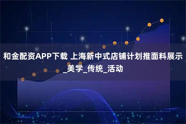 和金配资APP下载 上海新中式店铺计划推面料展示_美学_传统_活动