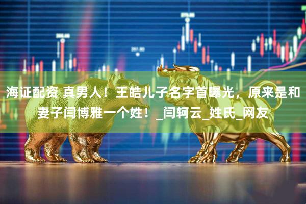 海证配资 真男人！王皓儿子名字首曝光，原来是和妻子闫博雅一个姓！_闫轲云_姓氏_网友