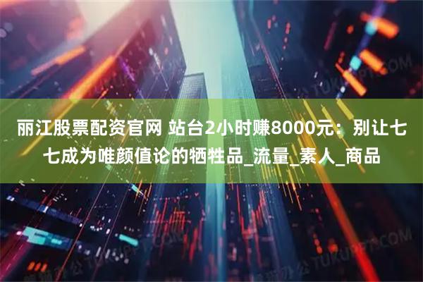 丽江股票配资官网 站台2小时赚8000元：别让七七成为唯颜值论的牺牲品_流量_素人_商品