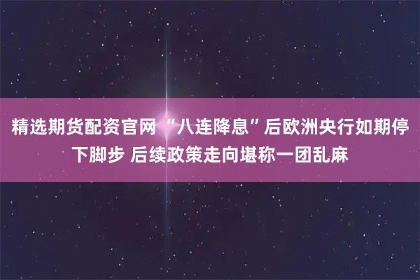 精选期货配资官网 “八连降息”后欧洲央行如期停下脚步 后续政策走向堪称一团乱麻