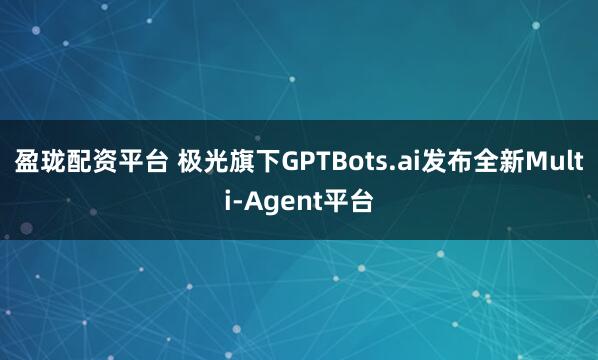 盈珑配资平台 极光旗下GPTBots.ai发布全新Multi-Agent平台
