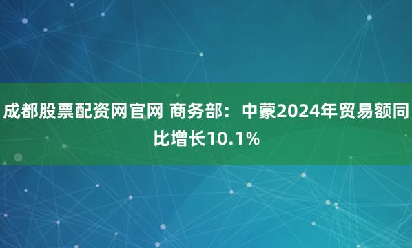 成都股票配资网官网 商务部：中蒙2024年贸易额同比增长10.1%