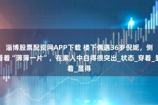 淄博股票配资网APP下载 楼下偶遇36岁倪妮，侧面看着“薄薄一片”，在素人中白得很突出_状态_穿着_显得