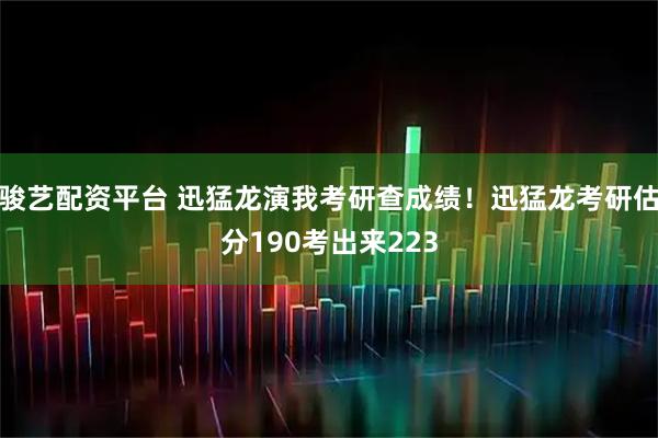 骏艺配资平台 迅猛龙演我考研查成绩！迅猛龙考研估分190考出来223