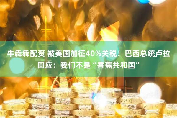 牛犇犇配资 被美国加征40%关税！巴西总统卢拉回应：我们不是“香蕉共和国”