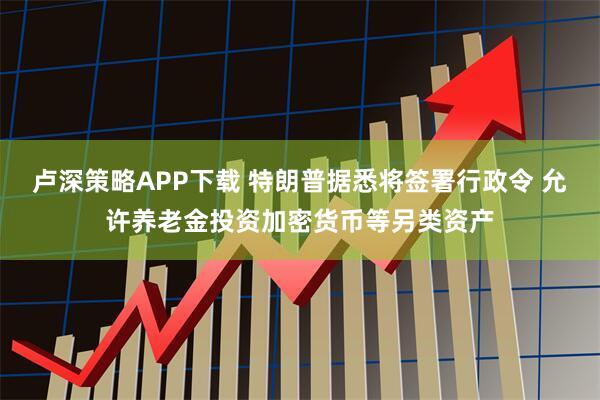 卢深策略APP下载 特朗普据悉将签署行政令 允许养老金投资加密货币等另类资产