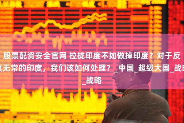 股票配资安全官网 拉拢印度不如做掉印度？对于反复无常的印度，我们该如何处理？_中国_超级大国_战略