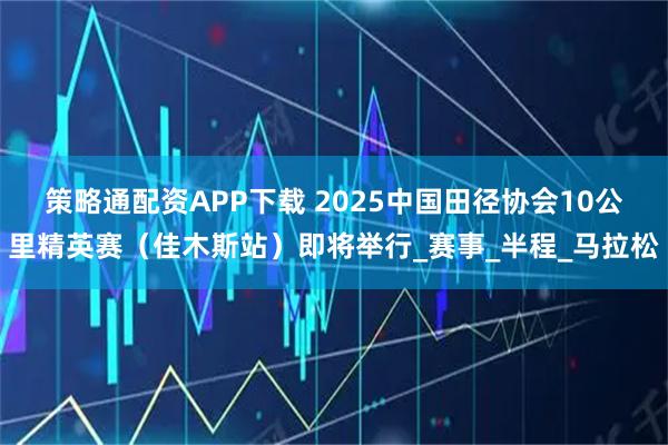 策略通配资APP下载 2025中国田径协会10公里精英赛（佳木斯站）即将举行_赛事_半程_马拉松
