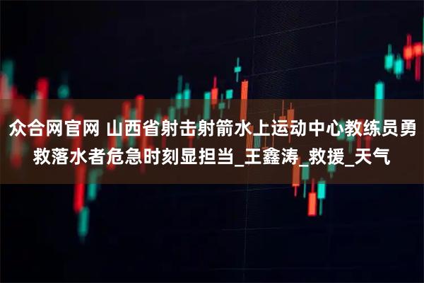 众合网官网 山西省射击射箭水上运动中心教练员勇救落水者危急时刻显担当_王鑫涛_救援_天气