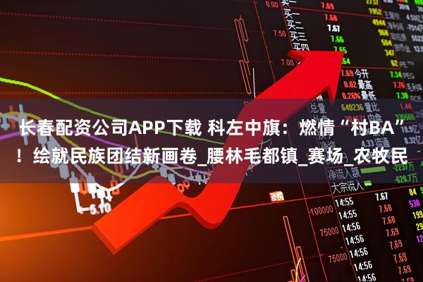 长春配资公司APP下载 科左中旗：燃情“村BA”！绘就民族团结新画卷_腰林毛都镇_赛场_农牧民