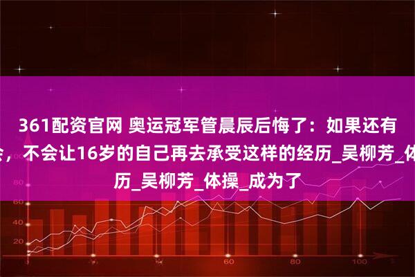 361配资官网 奥运冠军管晨辰后悔了：如果还有重来的机会，不会让16岁的自己再去承受这样的经历_吴柳芳_体操_成为了