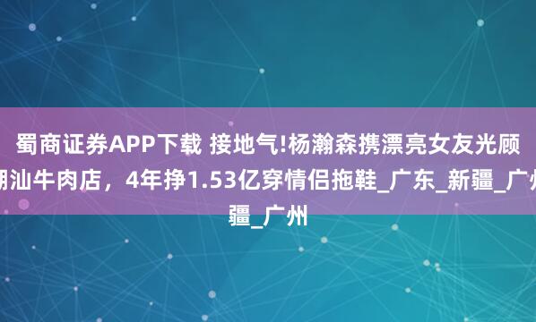 蜀商证券APP下载 接地气!杨瀚森携漂亮女友光顾潮汕牛肉店，4年挣1.53亿穿情侣拖鞋_广东_新疆_广州