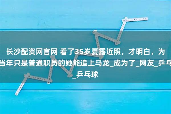 长沙配资网官网 看了35岁夏露近照，才明白，为何当年只是普通职员的她能追上马龙_成为了_网友_乒乓球