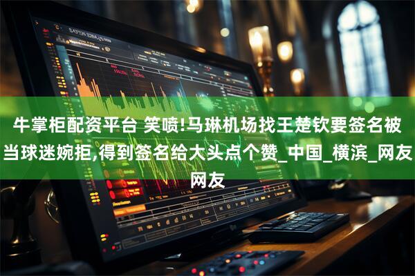 牛掌柜配资平台 笑喷!马琳机场找王楚钦要签名被当球迷婉拒,得到签名给大头点个赞_中国_横滨_网友