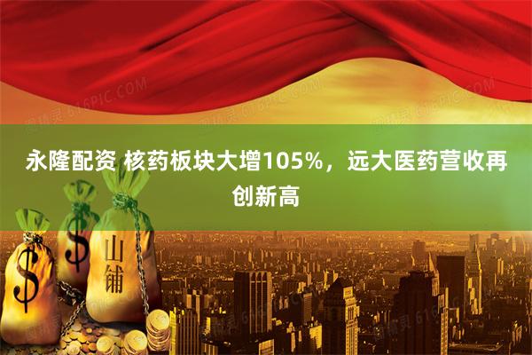永隆配资 核药板块大增105%，远大医药营收再创新高