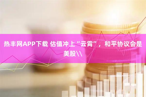 热丰网APP下载 估值冲上“云霄”，和平协议会是美股\