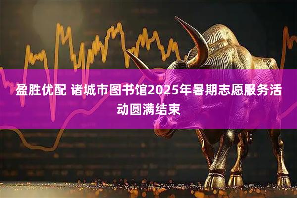 盈胜优配 诸城市图书馆2025年暑期志愿服务活动圆满结束
