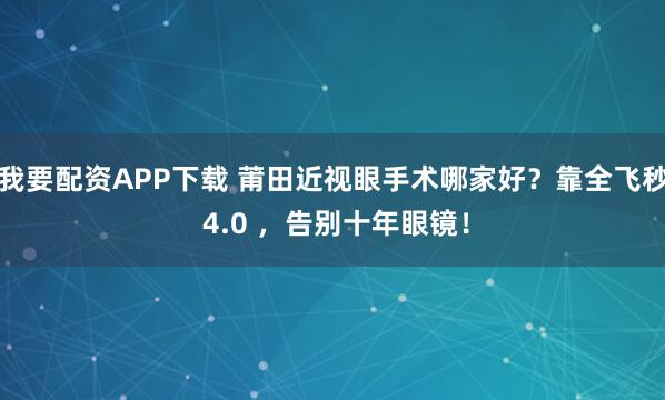 我要配资APP下载 莆田近视眼手术哪家好？靠全飞秒 4.0 ，告别十年眼镜！