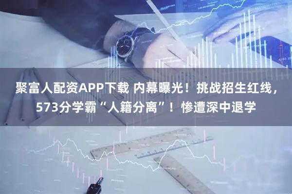 聚富人配资APP下载 内幕曝光！挑战招生红线，573分学霸“人籍分离”！惨遭深中退学