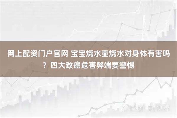 网上配资门户官网 宝宝烧水壶烧水对身体有害吗？四大致癌危害弊端要警惕