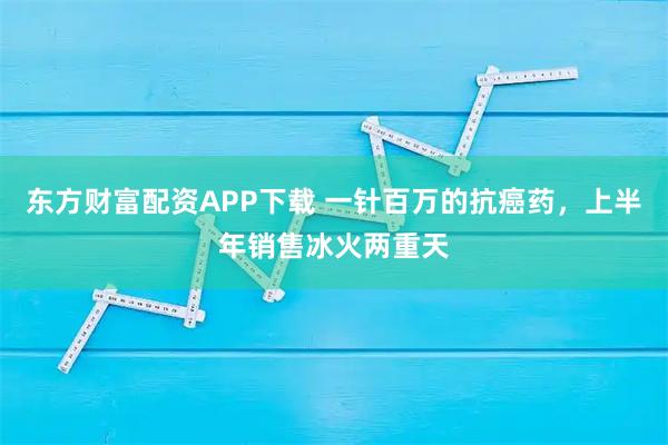 东方财富配资APP下载 一针百万的抗癌药，上半年销售冰火两重天