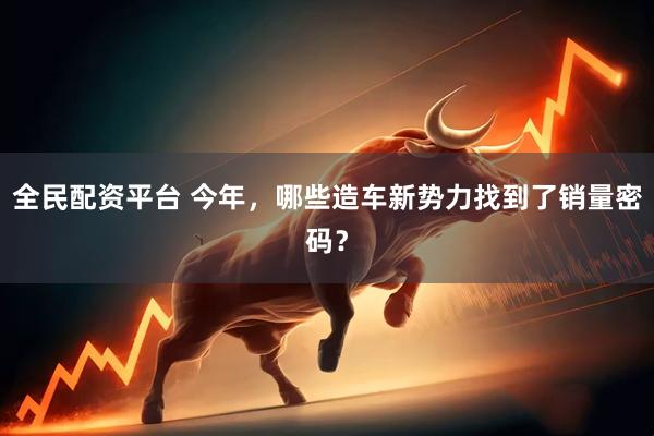 全民配资平台 今年，哪些造车新势力找到了销量密码？