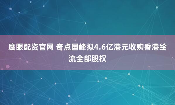 鹰眼配资官网 奇点国峰拟4.6亿港元收购香港绘流全部股权