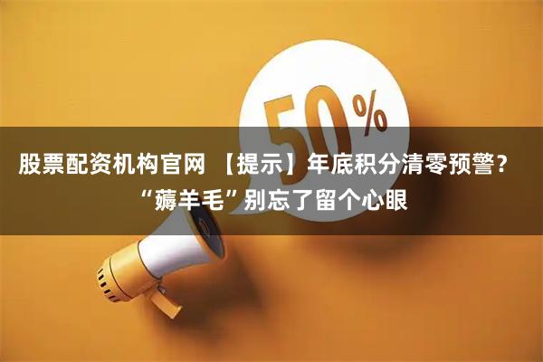 股票配资机构官网 【提示】年底积分清零预警？ “薅羊毛”别忘了留个心眼