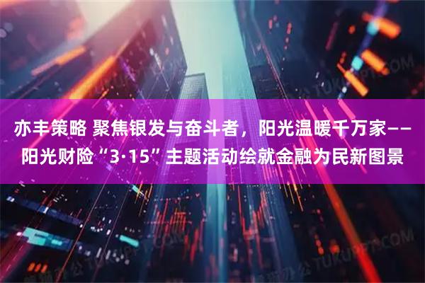亦丰策略 聚焦银发与奋斗者,阳光温暖千万家——阳光财险“3·15”主题活动绘就金融为民新图景